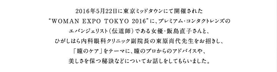 2016年5月22日に東京ミッドタウンにて開催された“WOMAN EXPO TOKYO 2016”に、プレミアム・コンタクトレンズのエバンジェリスト（伝道師）である女優・飯島直子さんと、ひがしはら内科眼科クリニック副院長の東原尚代先生をお招きし、「瞳のケア」をテーマに、瞳のプロからのアドバイスや、美しさを保つ秘訣などについてお話しをしてもらいました。
