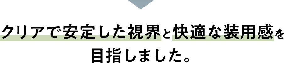クリアで安定した視界と快適な装用感を目指しました。