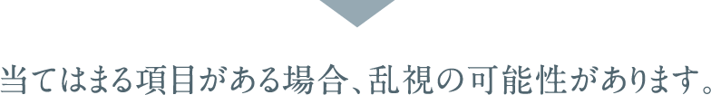 当てはまる項目がある場合、乱視の可能性があります。