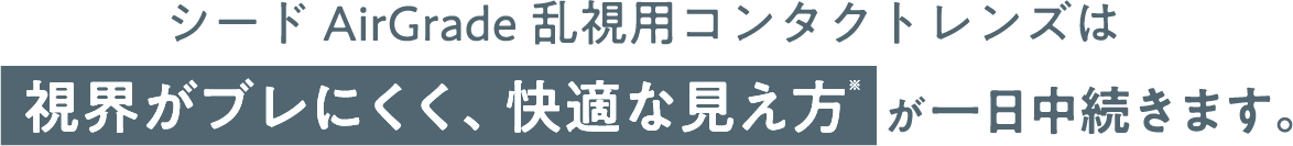 シード AirGrade乱視用コンタクトレンズは視界がブレにくく、快適な見え方が一日中続きます。