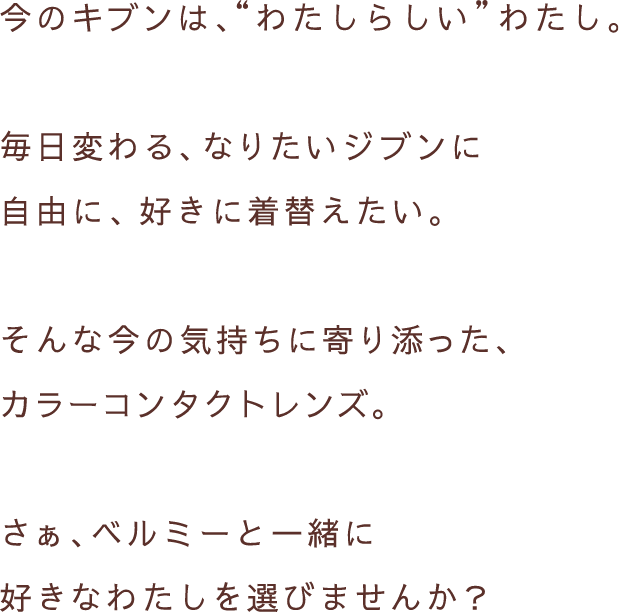 今のキブンは、”わたしらしい”わたし。毎日変わる、なりたいジブンに自由に、好きに着替えたい。そんな今の気持ちに寄り添った、カラーコンタクトレンズ。さぁ、ベルミーと一緒に好きなわたしを選びませんか？