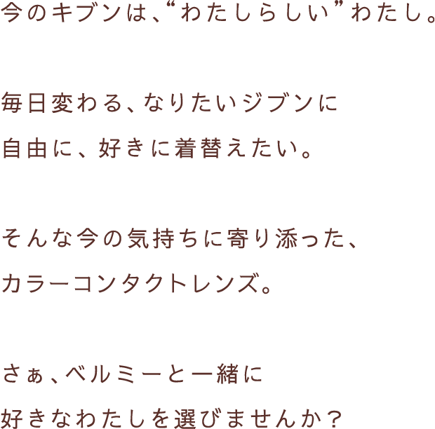 今のキブンは、”わたしらしい”わたし。毎日変わる、なりたいジブンに自由に、好きに着替えたい。そんな今の気持ちに寄り添った、カラーコンタクトレンズ。さぁ、ベルミーと一緒に好きなわたしを選びませんか？