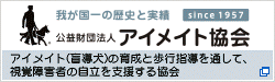 我が国一の歴史と実績 　since 1957　公益財団法人 アイメイト協会 　アイメイト（盲導犬）の育成と歩行指導を通して、視覚障害者の自立を支援する協会