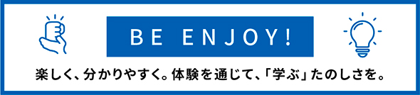 BE ENJOY!　楽しく、分かりやすく。体験を通じて、「学ぶ」たのしさを。