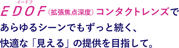 EDOF（拡張焦点深度）コンタクトレンズであらゆるシーンでもずっと続く、 快適な「見える」の提供を目指して。