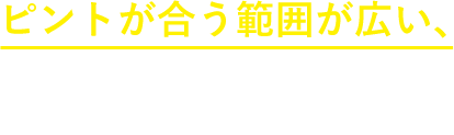 ピントが合う範囲が広い、その秘密は？