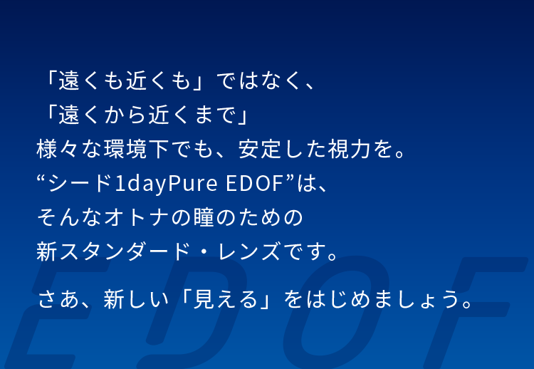 「遠くも近くも」ではなく、「遠くから近くまで」様々な環境下でも、安定した視力を。“シード1dayPure EDOF”は、そんなオトナの瞳のための新スタンダード・レンズです。さあ、新しい「見える」をはじめましょう。