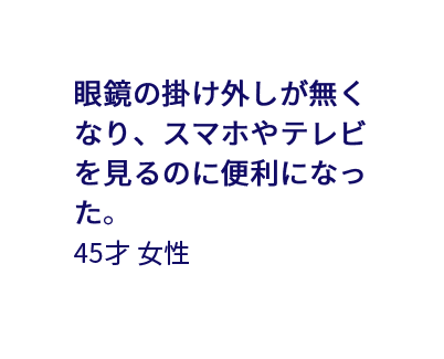 眼鏡の掛け外しが無くなり、スマホやテレビを見るのに便利になった。 45才女性