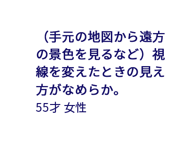 （手元の地図から遠方の景色を見るなど）視線を変えたときの見え方がなめらか。 55才女性