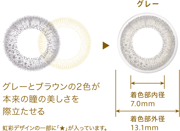 グレー グレーとブラウンの2色が本来の瞳の美しさを際立たせる 着色部内径7.0mm 着色部外径13.1mm 虹彩デザインの一部に「★」が入っています。