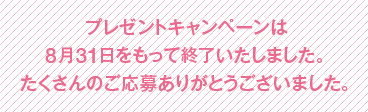 プレゼントキャンペーンは8月31日をもって終了いたしました。たくさんのご応募ありがとうございました。