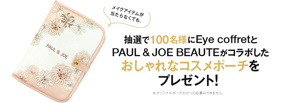 メイクアイテムが当たらなくても、 抽選で100名様にEye coffretとPAUL & JOE BEAUTEがコラボしたおしゃれなコスメポーチをプレゼント！ ※オリジナルポーチだけの応募はできません。