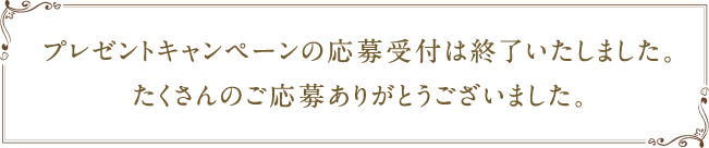 プレゼントキャンペーンの応募受付は終了いたしました。たくさんのご応募ありがとうございました。