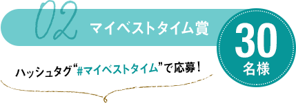 02 マイベストタイム賞 30名様 ハッシュタグ“#マイベストタイム”で応募！