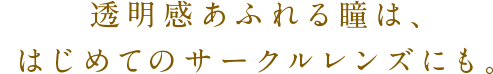 透明感あふれる瞳は、はじめてのサークルレンズにも。