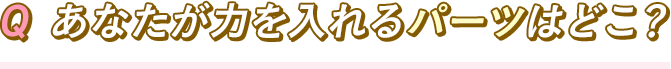 Q あなたが力を入れるパーツはどこ？