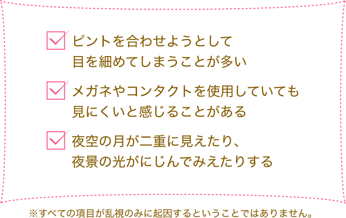 ピントを合わせようとして目を細めてしまうことが多い メガネやコンタクトを使用していても見にくいと感じることがある 夜空の月が二重に見えたり、夜景の光がにじんでみえたりする※すべての項目が乱視のみに起因するということではありません。