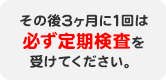 その後3ヶ月に1回は必ず定期検査を受けてください。