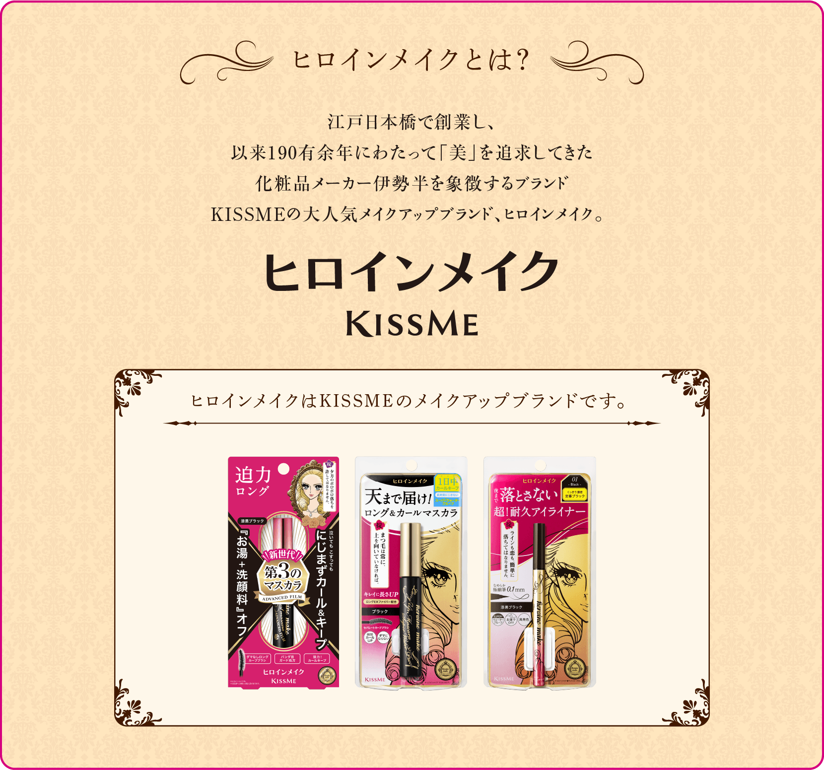 ヒロインメイクとは？　江戸日本橋で創業し、以来190有余年にわたって「美」を探求してきた化粧品メーカー、伊勢半  KISSME。テーマは「ヒロインは、いかなる時も完璧に美しくなくては。」ヒロインに1歩でも近づきたいと願う、女の子の夢を叶える耐久アイメイクシリーズです。