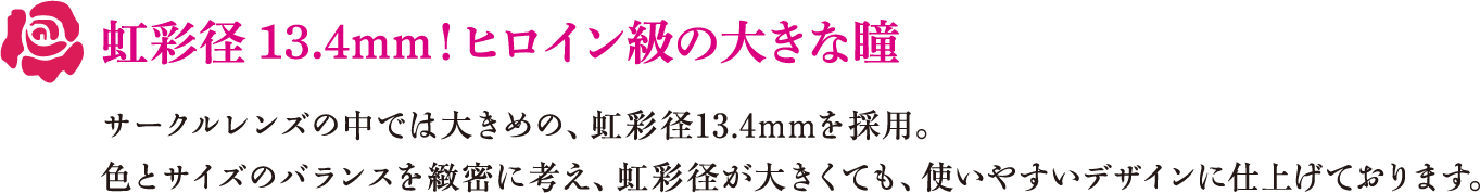 虹彩径13.4mm！ヒロイン級の大きな瞳　サークルレンズの中では大きめの、虹彩径13.4mmを採用。色とサイズのバランスを緻密に考え、虹彩径が大きくても、使いやすいデザインに仕上げております。