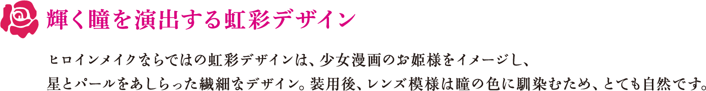 輝く瞳を演出する虹彩デザイン　ヒロインメイクならではの虹彩デザインは、少女漫画のお姫様をイメージし、星とパールをあしらった繊細なデザイン。装用後、レンズ模様は瞳の色に馴染むため、とても自然です。