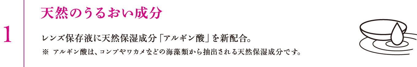 1.天然のうるおい成分　レンズ保存液に天然保湿成分「アルギン酸」を新配合。※アルギン酸は、コンブやワカメなどの海藻類から抽出される天然保湿成分です。