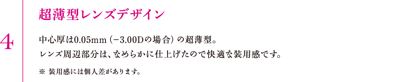 4.超薄型レンズデザイン　中心厚は0.05mm（−3.00Dの場合）の超薄型。レンズ周辺部分は、なめらかに仕上げたので快適な装用感です。※装用感には個人差があります。