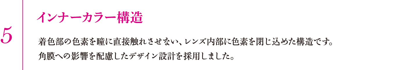 5.インナーカラー構造　着色部の色素を瞳に直接触れさせない、レンズ内部に色素を閉じ込めた構造です。角膜への影響を配慮したデザイン設計を採用しました。