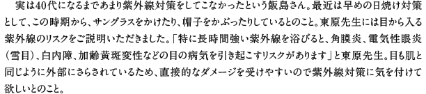 実は40代になるまであまり紫外線対策をしてこなかったという飯島さん。最近は早めの日焼け対策として、この時期から、サングラスをかけたり、帽子をかぶったりしているとのこと。東原先生には目から入る紫外線のリスクをご説明いただきました。「特に長時間強い紫外線を浴びると、角膜炎、電気性眼炎（雪目）、白内障、加齢黄斑変性などの目の病気を引き起こすリスクがあります」と東原先生。目も肌と同じように外部にさらされているため、直接的なダメージを受けやすいので紫外線対策に気を付けて欲しいとのこと。