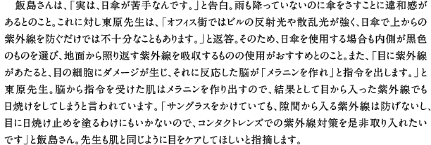 飯島さんは、「実は、日傘が苦手なんです。」と告白。雨も降っていないのに傘をさすことに違和感があるとのこと。これに対し東原先生は、「オフィス街ではビルの反射光や散乱光が強く、日傘で上からの紫外線を防ぐだけでは不十分なこともあります。」と返答。そのため、日傘を使用する場合も内側が黒色のものを選び、地面から照り返す紫外線を吸収するものの使用がおすすめとのこと。また、「目に紫外線があたると、目の細胞にダメージが生じ、それに反応した脳が「メラニンを作れ」と指令を出します。」と東原先生。脳から指令を受けた肌はメラニンを作り出すので、結果として目から入った紫外線でも日焼けをしてしまうと言われています。「サングラスをかけていても、隙間から入る紫外線は防げないし、目に日焼け止めを塗るわけにもいかないので、コンタクトレンズでの紫外線対策を是非取り入れたいです」と飯島さん。先生も肌と同じように目をケアしてほしいと指摘します。