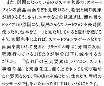 また、話題になっているのがスマホ老眼で、スマートフォンの液晶画面などを見続けると、老眼と同じ現象が起きるそう。さらにスマホなどの見過ぎは、疲れ目やドライアイの原因にも。飯島さんもスマートフォンを長時間使ったり、台本をじーっと見たりしていると疲れを感じるそう。東原先生によれば、スマートフォンやゲームなどで画面を集中して見ると、リラックス時は１分間に20回程度行っているまばたきが半分以下に減少するのだとか。　「疲れ目の三大要素は、パソコン、スマホ、事務作業」と東原先生。働く上できっても切り離せない要因なので、目の疲れを感じたら、休めたり、眉根のマッサージで目をいたわったりしてほしいとのことです。