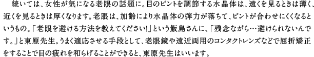 続いては、女性が気になる老眼の話題に。目のピントを調節する水晶体は、遠くを見るときは薄く、近くを見るときは厚くなります。老眼は、加齢により水晶体の弾力が落ちて、ピントが合わせにくくなるというもの。「老眼を避ける方法を教えてください！」という飯島さんに、「残念ながら…避けられないんです。」と東原先生。うまく適応させる手段として、老眼鏡や遠近両用のコンタクトレンズなどで屈折矯正をすることで目の疲れを和らげることができると、東原先生はいいます。 