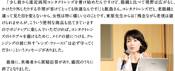 「少し前から遠近両用コンタクトレンズを着け始めたんですけど、眼鏡と比べて視野は広がるし、かけたり外したりする手間が省けてとっても快適なんです！」と飯島さん。コンタクトレンズだと、老眼鏡と違って見た目を変えないから、女性は特に嬉しいとのことです。東原先生からは「残念ながら老視は避けられませんが、こういう便利な商品も出てきていますのでポジティブに楽しんでいただければ。コンタクトレンズのトラブルを避けるために、メイクの前につける、クレンジングの前に外す“レンズ・ファースト”は必ず守ってください」というメッセージがありました。 
最後に、来場者から質疑応答があり、盛況のうちに終了となりました。 
