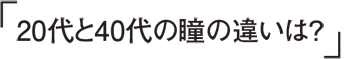 20代と40代の瞳の違いは？