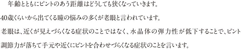 年齢とともにピントのあう距離はどうしても狭くなっていきます。40歳くらいから出てくる瞳の悩みの多くが老眼と言われています。老眼は近くが見えづらくなる症状のことではなく、水晶体の弾力性が低下することで、ピンと調節力が落ちて手元や近くにピントを合わせづらくなる症状のことを言います。