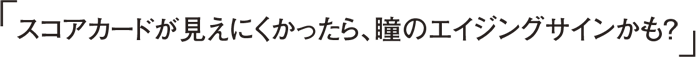 スコアカードが見えにくかったら、瞳のエイジングサインかも？