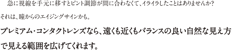 急に視線を手元に移すとピント機能が間に合わなくて、イライラしたことはありませんか？それは瞳からのエイジングサインかも。プレミアムコンタクトレンズなら、遠くも近くもバランスの良い自然な見え方で見える範囲を広げてくれます。