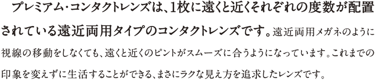プレミアム・コンタクトレンズは、1枚に遠くと近くそれぞれの度数が配置されている遠近両用タイプのコンタクトレンズです。遠近両用メガネのように視線の移動をしなくても、遠くと近くのピントがスムーズに合うようになっています。これまでの印象を変えずに生活することが出来る、まさにラクな見え方を追求したレンズです。