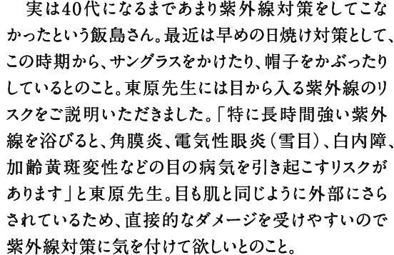 実は40代になるまであまり紫外線対策をしてこなかったという飯島さん。最近は早めの日焼け対策として、この時期から、サングラスをかけたり、帽子をかぶったりしているとのこと。東原先生には目から入る紫外線のリスクをご説明いただきました。「特に長時間強い紫外線を浴びると、角膜炎、電気性眼炎（雪目）、白内障、加齢黄斑変性などの目の病気を引き起こすリスクがあります」と東原先生。目も肌と同じように外部にさらされているため、直接的なダメージを受けやすいので紫外線対策に気を付けて欲しいとのこと。