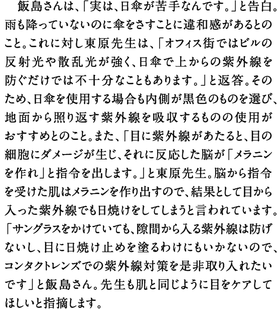 飯島さんは、「実は、日傘が苦手なんです。」と告白。雨も降っていないのに傘をさすことに違和感があるとのこと。これに対し東原先生は、「オフィス街ではビルの反射光や散乱光が強く、日傘で上からの紫外線を防ぐだけでは不十分なこともあります。」と返答。そのため、日傘を使用する場合も内側が黒色のものを選び、地面から照り返す紫外線を吸収するものの使用がおすすめとのこと。また、「目に紫外線があたると、目の細胞にダメージが生じ、それに反応した脳が「メラニンを作れ」と指令を出します。」と東原先生。脳から指令を受けた肌はメラニンを作り出すので、結果として目から入った紫外線でも日焼けをしてしまうと言われています。「サングラスをかけていても、隙間から入る紫外線は防げないし、目に日焼け止めを塗るわけにもいかないので、コンタクトレンズでの紫外線対策を是非取り入れたいです」と飯島さん。先生も肌と同じように目をケアしてほしいと指摘します。