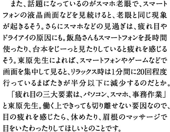 また、話題になっているのがスマホ老眼で、スマートフォンの液晶画面などを見続けると、老眼と同じ現象が起きるそう。さらにスマホなどの見過ぎは、疲れ目やドライアイの原因にも。飯島さんもスマートフォンを長時間使ったり、台本をじーっと見たりしていると疲れを感じるそう。東原先生によれば、スマートフォンやゲームなどで画面を集中して見ると、リラックス時は１分間に20回程度行っているまばたきが半分以下に減少するのだとか。　「疲れ目の三大要素は、パソコン、スマホ、事務作業」と東原先生。働く上できっても切り離せない要因なので、目の疲れを感じたら、休めたり、眉根のマッサージで目をいたわったりしてほしいとのことです。