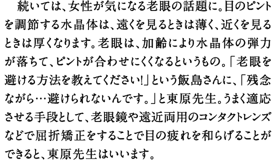 続いては、女性が気になる老眼の話題に。目のピントを調節する水晶体は、遠くを見るときは薄く、近くを見るときは厚くなります。老眼は、加齢により水晶体の弾力が落ちて、ピントが合わせにくくなるというもの。「老眼を避ける方法を教えてください！」という飯島さんに、「残念ながら…避けられないんです。」と東原先生。うまく適応させる手段として、老眼鏡や遠近両用のコンタクトレンズなどで屈折矯正をすることで目の疲れを和らげることができると、東原先生はいいます。