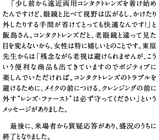 「少し前から遠近両用コンタクトレンズを着け始めたんですけど、眼鏡と比べて視野は広がるし、かけたり外したりする手間が省けてとっても快適なんです！」と飯島さん。コンタクトレンズだと、老眼鏡と違って見た目を変えないから、女性は特に嬉しいとのことです。東原先生からは「残念ながら老視は避けられませんが、こういう便利な商品も出てきていますのでポジティブに楽しんでいただければ。コンタクトレンズのトラブルを避けるために、メイクの前につける、クレンジングの前に外す“レンズ・ファースト”は必ず守ってください」というメッセージがありました。 最後に、来場者から質疑応答があり、盛況のうちに終了となりました。