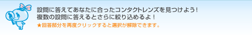 設問に答えてあなたに合ったコンタクトレンズを見つけよう！複数の設問に答えるとさらに絞り込めるよ！　★回答部分を再度クリックすると選択が解除できます。