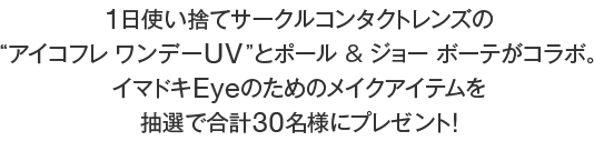 1日使い捨てサークルコンタクトレンズの“アイコフレ ワンデーUV”と、ポール & ジョー ボーテがコラボ。イマドキEyeのためのメイクアイテムを抽選で合計30名様にプレゼント！