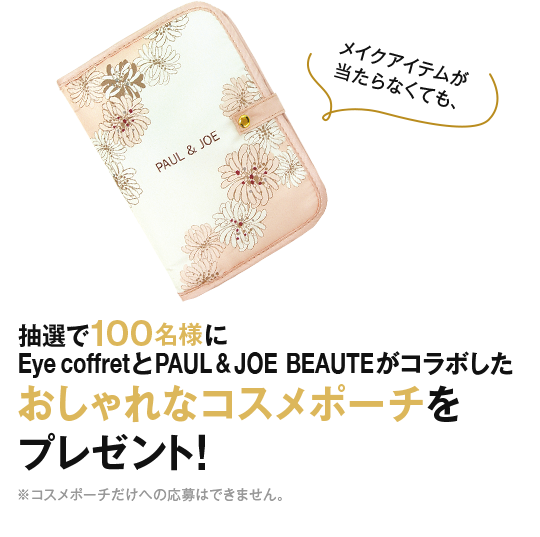 メイクアイテムが当たらなくても、 抽選で100名様にEye CoffretとPAUL & JOE BEAUTEがコラボしたおしゃれなコスメポーチをプレゼント！ ※コスメポーチだけへの応募はできません