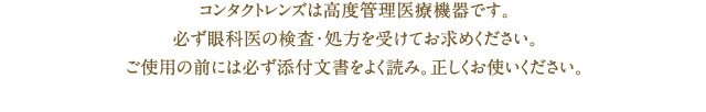 コンタクトレンズは高度管理医療機器です。必ず眼科医の検査・処方を受けてお求めください。ご使用の前には必ず添付文書をよく読み。正しくお使いください。