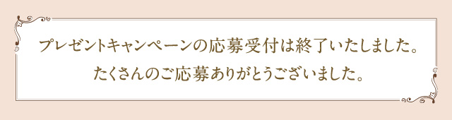 プレゼントキャンペーンの応募受付は終了いたしました。たくさんのご応募ありがとうございました。