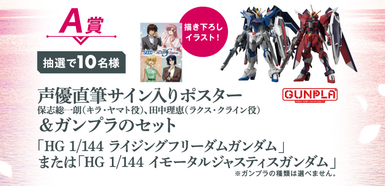 A賞：抽選で10名様　描き下ろしイラスト！声優直筆サイン入りポスター＆ガンプラのセット「HG 1/144 ライジングフリーダムガンダム」または「HG 1/144 イモータルジャスティスガンダム」