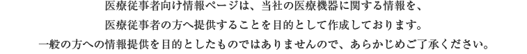 医療従事者向け情報ページは、当社の医療機器に関する情報を、医療従事者の方へ提供することを目的として作成しております。一般の方への情報提供を目的としたものではありませんので、あらかじめご了承ください。